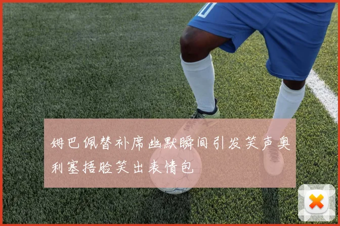 姆巴佩替补席幽默瞬间引发笑声奥利塞捂脸笑出表情包