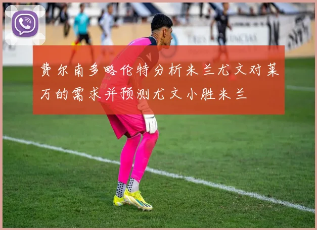 费尔南多略伦特分析米兰尤文对莱万的需求并预测尤文小胜米兰