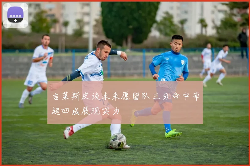 吉莱斯皮谈未来愿留队三分命中率超四成展现实力